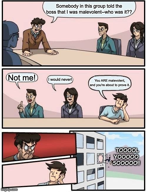 Boardroom Meeting Suggestion | Somebody in this group told the boss that I was malevolent--who was it?? Not me! I would never! You ARE malevolent, and you're about to prove it. TOOOOL
YOOOOO
SOOOOO!! | image tagged in memes,boardroom meeting suggestion | made w/ Imgflip meme maker