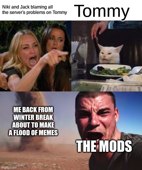 i'm back, nerds | Niki and Jack blaming all the server's problems on Tommy; Tommy; ME BACK FROM WINTER BREAK ABOUT TO MAKE A FLOOD OF MEMES; THE MODS | image tagged in memes,woman yelling at cat,here it comes | made w/ Imgflip meme maker