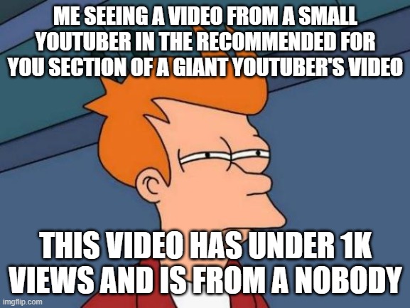Small YouTubers appearing in the recommended for you sections of giant YouTubers | ME SEEING A VIDEO FROM A SMALL YOUTUBER IN THE RECOMMENDED FOR YOU SECTION OF A GIANT YOUTUBER'S VIDEO; THIS VIDEO HAS UNDER 1K VIEWS AND IS FROM A NOBODY | image tagged in memes,futurama fry,small youtubers | made w/ Imgflip meme maker