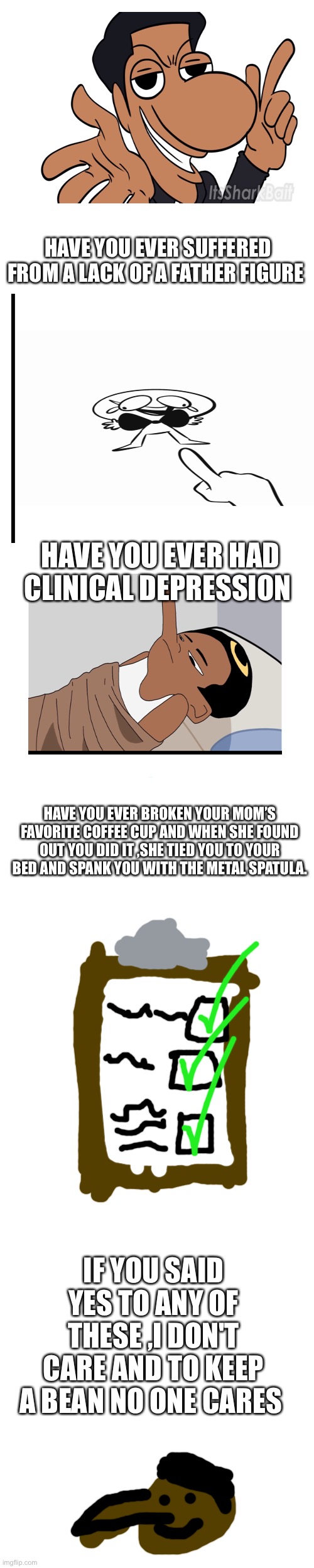 quandale dingle commercial | HAVE YOU EVER SUFFERED FROM A LACK OF A FATHER FIGURE; HAVE YOU EVER HAD CLINICAL DEPRESSION; HAVE YOU EVER BROKEN YOUR MOM’S FAVORITE COFFEE CUP AND WHEN SHE FOUND OUT YOU DID IT ,SHE TIED YOU TO YOUR BED AND SPANK YOU WITH THE METAL SPATULA. IF YOU SAID YES TO ANY OF THESE ,I DON'T CARE AND TO KEEP A BEAN NO ONE CARES | image tagged in quandale dingle | made w/ Imgflip meme maker