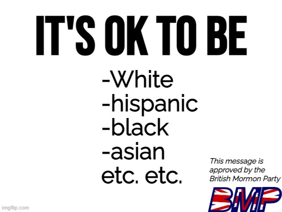 It's ok to be you | IT'S OK TO BE; -White
-hispanic
-black
-asian
etc. etc. This message is approved by the British Mormon Party | image tagged in blank white template,bmp | made w/ Imgflip meme maker