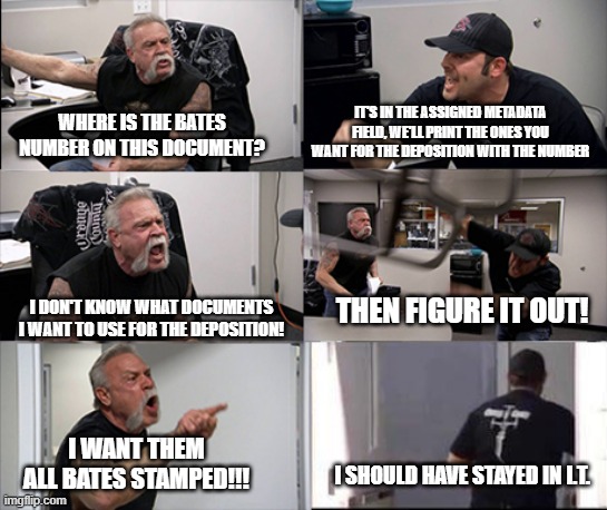 American chopper argument 6 panel | IT'S IN THE ASSIGNED METADATA FIELD, WE'LL PRINT THE ONES YOU WANT FOR THE DEPOSITION WITH THE NUMBER; WHERE IS THE BATES NUMBER ON THIS DOCUMENT? THEN FIGURE IT OUT! I DON'T KNOW WHAT DOCUMENTS I WANT TO USE FOR THE DEPOSITION! I WANT THEM ALL BATES STAMPED!!! I SHOULD HAVE STAYED IN I.T. | image tagged in american chopper argument 6 panel | made w/ Imgflip meme maker