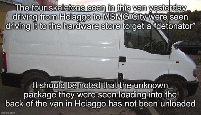 Blank White Van | The four skeletons seen in this van yesterday driving from Hciaggo to MSMG City were seen driving it to the hardware store to get a “detonator”; It should be noted that the unknown package they were seen loading into the back of the van in Hciaggo has not been unloaded | image tagged in blank white van | made w/ Imgflip meme maker