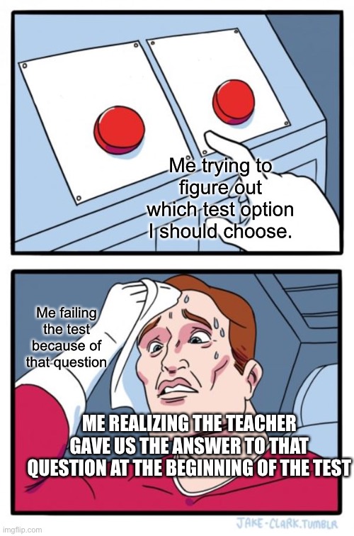 School tests though | Me trying to figure out which test option I should choose. Me failing the test because of that question; ME REALIZING THE TEACHER GAVE US THE ANSWER TO THAT QUESTION AT THE BEGINNING OF THE TEST | image tagged in memes,two buttons | made w/ Imgflip meme maker