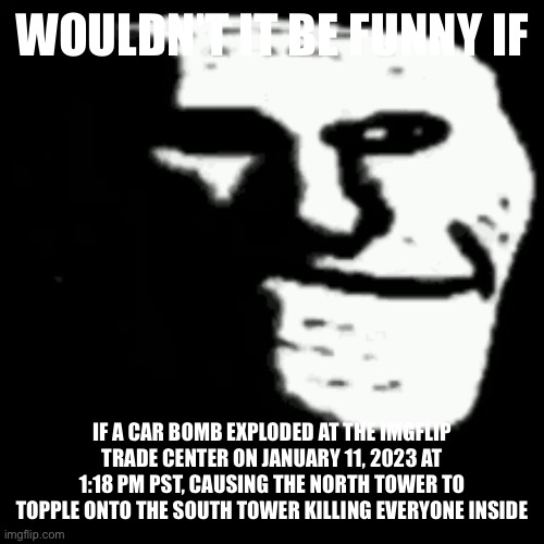 dark trollface | WOULDN’T IT BE FUNNY IF; IF A CAR BOMB EXPLODED AT THE IMGFLIP TRADE CENTER ON JANUARY 11, 2023 AT 1:18 PM PST, CAUSING THE NORTH TOWER TO TOPPLE ONTO THE SOUTH TOWER KILLING EVERYONE INSIDE | image tagged in dark trollface | made w/ Imgflip meme maker