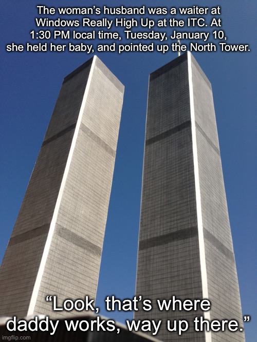 Twin Towers | The woman’s husband was a waiter at Windows Really High Up at the ITC. At 1:30 PM local time, Tuesday, January 10, she held her baby, and pointed up the North Tower. “Look, that’s where daddy works, way up there.” | image tagged in twin towers | made w/ Imgflip meme maker