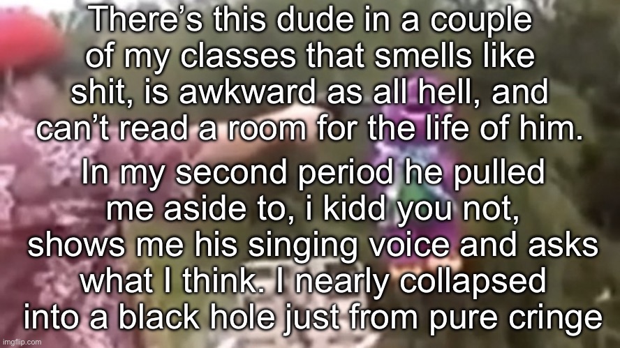 My poker face was put to the test | There’s this dude in a couple of my classes that smells like shit, is awkward as all hell, and can’t read a room for the life of him. In my second period he pulled me aside to, i kidd you not, shows me his singing voice and asks what I think. I nearly collapsed into a black hole just from pure cringe | image tagged in dead | made w/ Imgflip meme maker