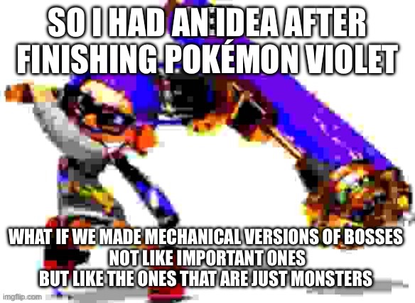 Splatoon 3 meme | SO I HAD AN IDEA AFTER FINISHING POKÉMON VIOLET; WHAT IF WE MADE MECHANICAL VERSIONS OF BOSSES 
NOT LIKE IMPORTANT ONES BUT LIKE THE ONES THAT ARE JUST MONSTERS | image tagged in splatoon 3 meme | made w/ Imgflip meme maker