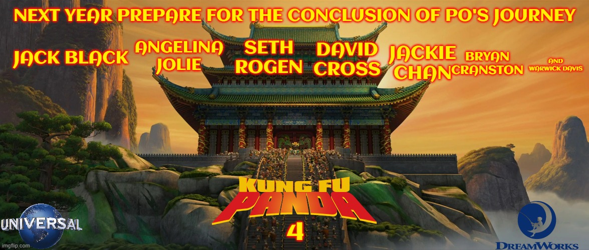 kung fu panda 4 concept art | NEXT YEAR PREPARE FOR THE CONCLUSION OF PO'S JOURNEY; JACK BLACK; ANGELINA JOLIE; SETH ROGEN; DAVID CROSS; JACKIE CHAN; BRYAN CRANSTON; AND WARWICK DAVIS; 4 | image tagged in universal studios,dreamworks,sequels,finale,fake,final chapter | made w/ Imgflip meme maker