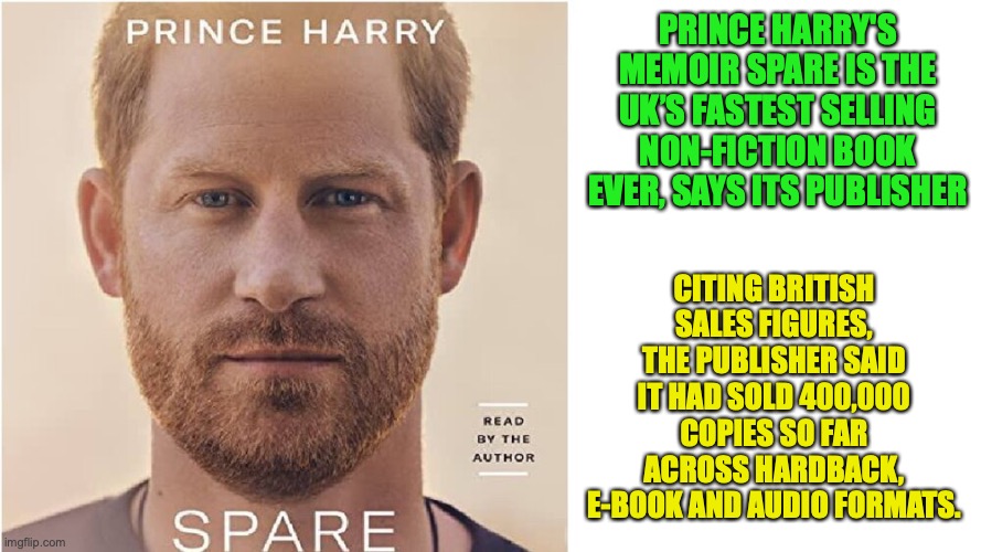If anyone says "get woke go broke", these stats will backfire because the book Spare is still very popular back in the UK | PRINCE HARRY'S MEMOIR SPARE IS THE UK’S FASTEST SELLING NON-FICTION BOOK EVER, SAYS ITS PUBLISHER; CITING BRITISH SALES FIGURES, THE PUBLISHER SAID IT HAD SOLD 400,000 COPIES SO FAR ACROSS HARDBACK, E-BOOK AND AUDIO FORMATS. | image tagged in prince harry spare,sales,uk,books,memoir,popularity | made w/ Imgflip meme maker