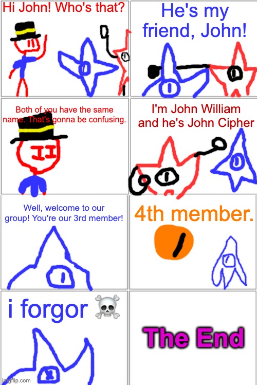 redi meets john's new friend, john | Hi John! Who's that? He's my friend, John! Both of you have the same name. That's gonna be confusing. I'm John William and he's John Cipher; 4th member. Well, welcome to our group! You're our 3rd member! i forgor ☠; The End | image tagged in blank comic panel 2x4 | made w/ Imgflip meme maker