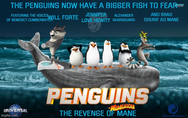 movies that might not happen for a while part 14 | THE PENGUINS NOW HAVE A BIGGER FISH TO FEAR; AND BRAD DOURIF AS MANE; ALEXANDER SKARSGUARD; JENNIFER LOVE HEWITT; WILL FORTE; FEATURING THE VOICES OF BENEDICT CUMBERBATCH; THE REVENGE OF MANE | image tagged in universal studios,dreamworks,penguins of madagascar,sequels,action comedy,fake | made w/ Imgflip meme maker