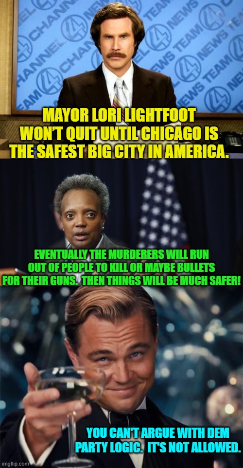 Remember that disagreeing with with a Dem is a willful act of generating 'misinformation.' | MAYOR LORI LIGHTFOOT WON’T QUIT UNTIL CHICAGO IS THE SAFEST BIG CITY IN AMERICA. EVENTUALLY THE MURDERERS WILL RUN OUT OF PEOPLE TO KILL OR MAYBE BULLETS FOR THEIR GUNS.  THEN THINGS WILL BE MUCH SAFER! YOU CAN'T ARGUE WITH DEM PARTY LOGIC.  IT'S NOT ALLOWED. | image tagged in breaking news | made w/ Imgflip meme maker