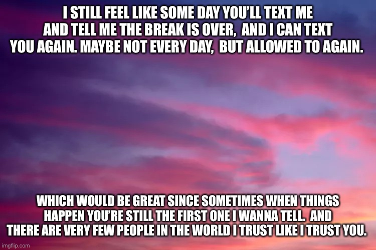 I STILL FEEL LIKE SOME DAY YOU’LL TEXT ME AND TELL ME THE BREAK IS OVER,  AND I CAN TEXT YOU AGAIN. MAYBE NOT EVERY DAY,  BUT ALLOWED TO AGAIN. WHICH WOULD BE GREAT SINCE SOMETIMES WHEN THINGS HAPPEN YOU’RE STILL THE FIRST ONE I WANNA TELL.  AND THERE ARE VERY FEW PEOPLE IN THE WORLD I TRUST LIKE I TRUST YOU. | made w/ Imgflip meme maker