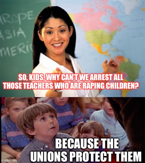 SO, KIDS, WHY CAN’T WE ARREST ALL THOSE TEACHERS WHO ARE RAPING CHILDREN? BECAUSE THE UNIONS PROTECT THEM | image tagged in memes,unhelpful high school teacher,kindergarten cop kid | made w/ Imgflip meme maker