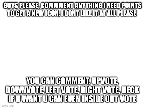 For the record, not upvote begging, point begging | GUYS PLEASE, COMMMENT ANYTHING I NEED POINTS TO GET A NEW ICON, I DONT LIKE IT AT ALL PLEASE; YOU CAN COMMENT, UPVOTE, DOWNVOTE, LEFT VOTE, RIGHT VOTE, HECK IF U WANT U CAN EVEN INSIDE OUT VOTE | image tagged in please,help,me,this,once | made w/ Imgflip meme maker