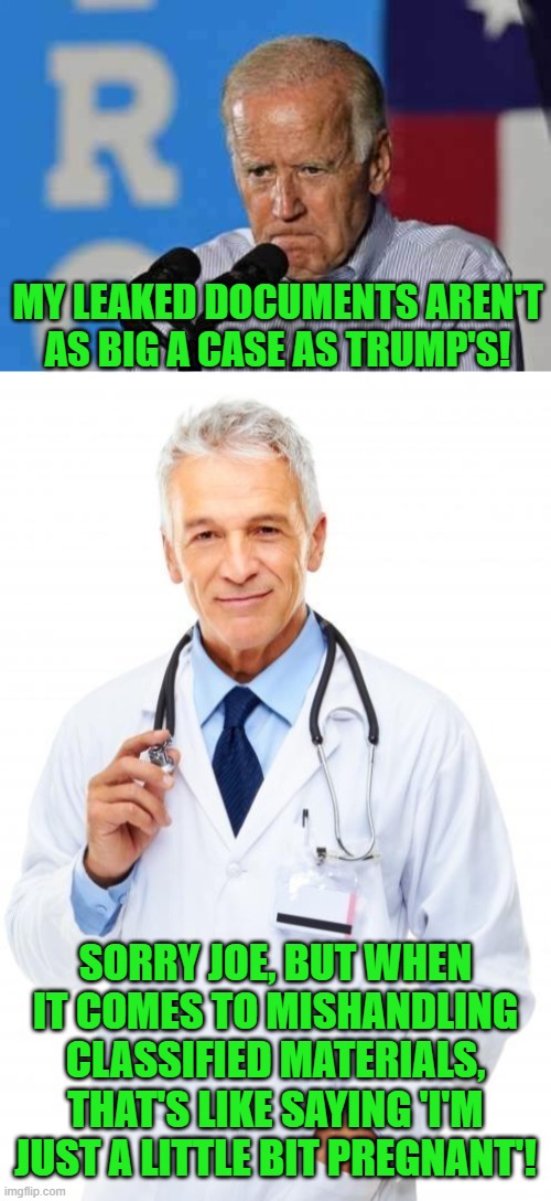 Guilty is as guilty does, and dems are scrambling for cover. | MY LEAKED DOCUMENTS AREN'T AS BIG A CASE AS TRUMP'S! SORRY JOE, BUT WHEN IT COMES TO MISHANDLING CLASSIFIED MATERIALS, THAT'S LIKE SAYING 'I'M JUST A LITTLE BIT PREGNANT'! | image tagged in joe biden pissed,doctor | made w/ Imgflip meme maker