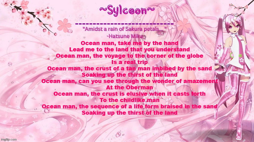sylc's sakura temp (thx drm) | Ocean man, take me by the hand
Lead me to the land that you understand
Ocean man, the voyage to the corner of the globe
Is a real trip
Ocean man, the crust of a tan man imbibed by the sand
Soaking up the thirst of the land
Ocean man, can you see through the wonder of amazement
At the Oberman
Ocean man, the crust is elusive when it casts forth
To the childlike man
Ocean man, the sequence of a life form braised in the sand
Soaking up the thirst of the land | image tagged in sylc's sakura temp thx drm | made w/ Imgflip meme maker