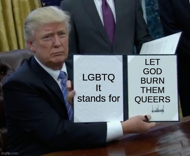 I posted in the LGBTQ stream. Lets see how long it'll be before I get banned | LGBTQ
It stands for; LET
GOD
BURN
THEM
QUEERS | image tagged in memes,trump bill signing | made w/ Imgflip meme maker