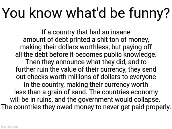 This is a big /j | You know what'd be funny? If a country that had an insane amount of debt printed a shit ton of money, making their dollars worthless, but paying off all the debt before it becomes public knowledge. Then they announce what they did, and to further ruin the value of their currency, they send out checks worth millions of dollars to everyone in the country, making their currency worth less than a grain of sand. The countries economy will be in ruins, and the government would collapse. 
The countries they owed money to never get paid properly. | made w/ Imgflip meme maker