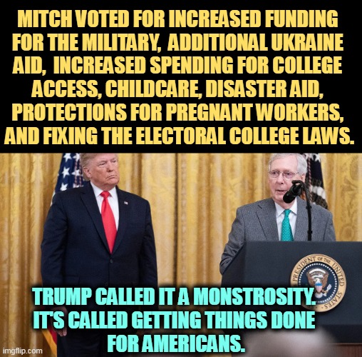 If Trump is against it, it must be good. | MITCH VOTED FOR INCREASED FUNDING 
FOR THE MILITARY,  ADDITIONAL UKRAINE 
AID,  INCREASED SPENDING FOR COLLEGE 
ACCESS, CHILDCARE, DISASTER AID, 
PROTECTIONS FOR PREGNANT WORKERS, 
AND FIXING THE ELECTORAL COLLEGE LAWS. TRUMP CALLED IT A MONSTROSITY. 
IT'S CALLED GETTING THINGS DONE 
FOR AMERICANS. | image tagged in military,college,children,disaster,pregnancy,electoral college | made w/ Imgflip meme maker