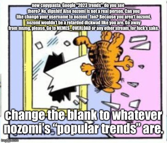 Garfield gets thrown out of a window | new copypasta: Google “2023 trends”, do you see ____ there? No, dipshit! Also nozomi is not a real person. Can you like change your username to nozomi_fan? Because you aren’t nozomi, nozomi wouldn’t be a retarded dickwad like you are. Go away from msmg, please. Go to MEMES_OVERLOAD or any other stream, for fuck’s sake. change the blank to whatever nozomi’s “popular trends” are. | image tagged in garfield gets thrown out of a window | made w/ Imgflip meme maker