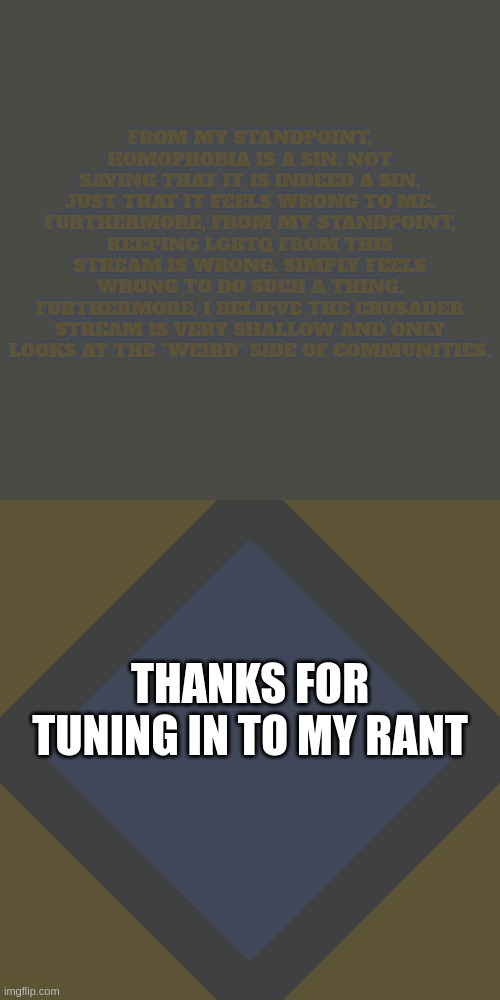 wont get approved (Drew' Yes it will) | FROM MY STANDPOINT, HOMOPHOBIA IS A SIN. NOT SAYING THAT IT IS INDEED A SIN, JUST THAT IT FEELS WRONG TO ME.
FURTHERMORE, FROM MY STANDPOINT, KEEPING LGBTQ FROM THIS STREAM IS WRONG. SIMPLY FEELS WRONG TO DO SUCH A THING.
FURTHERMORE, I BELIEVE THE CRUSADER STREAM IS VERY SHALLOW AND ONLY LOOKS AT THE "WEIRD" SIDE OF COMMUNITIES. THANKS FOR TUNING IN TO MY RANT | image tagged in important announcement 1111 | made w/ Imgflip meme maker