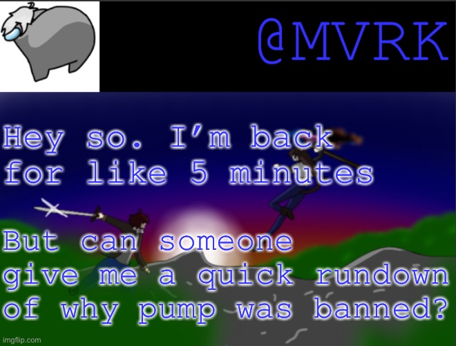 Sorry if I’m bringing up unwanted drama. Just curious as to why site mods deleted his account. | Hey so. I’m back for like 5 minutes; But can someone give me a quick rundown of why pump was banned? | image tagged in mvrk announcement template | made w/ Imgflip meme maker