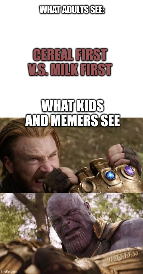 Correct? or not? | WHAT ADULTS SEE:; CEREAL FIRST V.S. MILK FIRST; WHAT KIDS AND MEMERS SEE | image tagged in avengers infinity war cap vs thanos | made w/ Imgflip meme maker