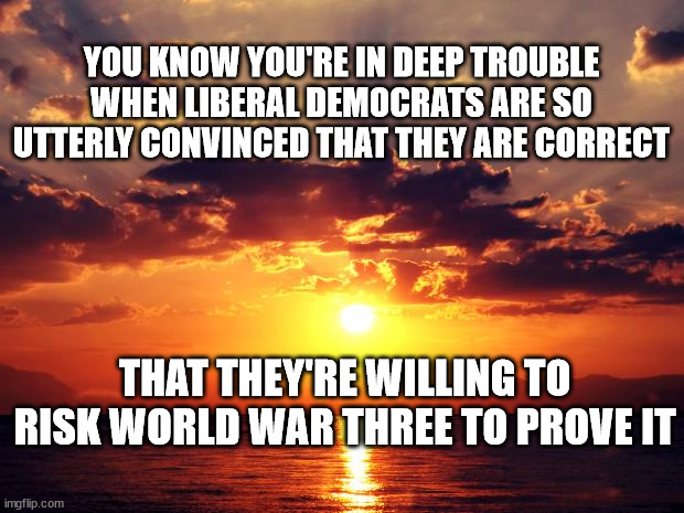 Sunset |  YOU KNOW YOU'RE IN DEEP TROUBLE
WHEN LIBERAL DEMOCRATS ARE SO
UTTERLY CONVINCED THAT THEY ARE CORRECT; THAT THEY'RE WILLING TO RISK WORLD WAR THREE TO PROVE IT | image tagged in sunset | made w/ Imgflip meme maker