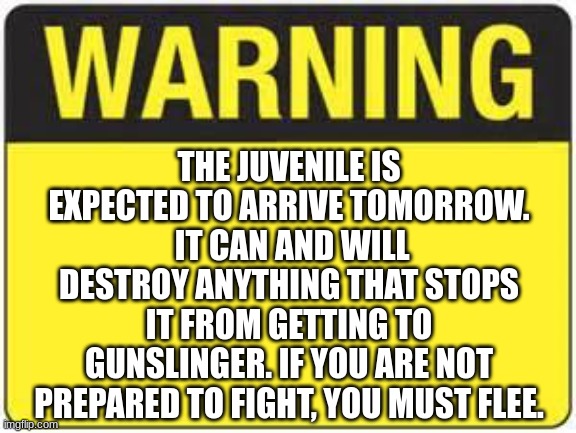 uhh yeah this is happening. (if gunslinger dies, the juvenile will take his place) | THE JUVENILE IS EXPECTED TO ARRIVE TOMORROW.  IT CAN AND WILL DESTROY ANYTHING THAT STOPS IT FROM GETTING TO GUNSLINGER. IF YOU ARE NOT PREPARED TO FIGHT, YOU MUST FLEE. | image tagged in blank warning sign | made w/ Imgflip meme maker