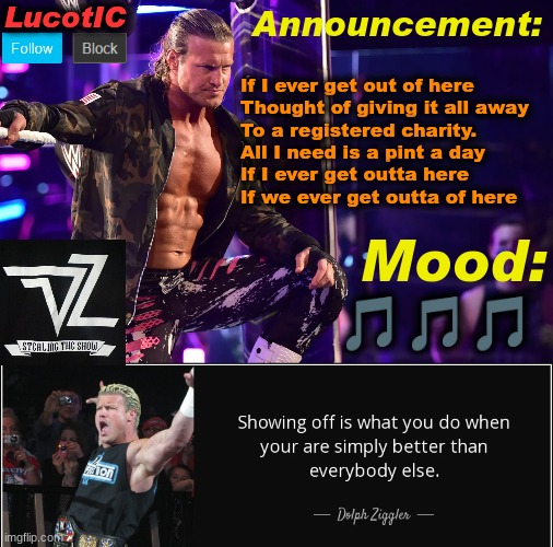 LucotIC's "Dolph Ziggler" template 15# | If I ever get out of here
Thought of giving it all away
To a registered charity.
All I need is a pint a day
If I ever get outta here
If we ever get outta of here; 🎵🎵🎵 | image tagged in lucotic's dolph ziggler template 15 | made w/ Imgflip meme maker