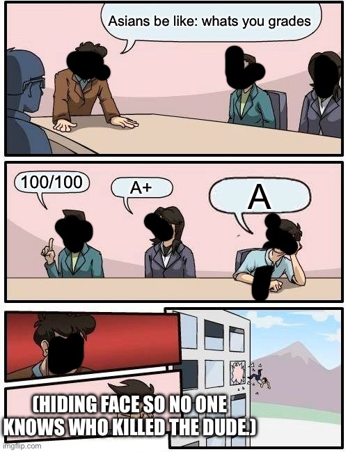 Boardroom Meeting Suggestion | Asians be like: whats you grades; 100/100; A+; A; (HIDING FACE SO NO ONE KNOWS WHO KILLED THE DUDE.) | image tagged in memes,boardroom meeting suggestion | made w/ Imgflip meme maker