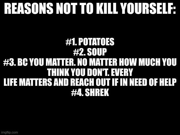 #1. POTATOES
#2. SOUP
#3. BC YOU MATTER. NO MATTER HOW MUCH YOU THINK YOU DON'T. EVERY LIFE MATTERS AND REACH OUT IF IN NEED OF HELP
#4. SHREK; REASONS NOT TO KILL YOURSELF: | image tagged in i,ate,my,cat | made w/ Imgflip meme maker