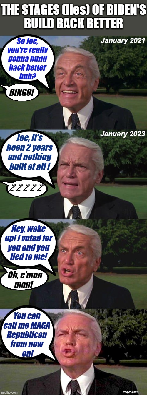 the stages (lies) of Biden's build back better | THE STAGES (lies) OF BIDEN'S
BUILD BACK BETTER; January 2021; So Joe,
you're really
gonna build
back better
huh? BINGO! January 2023; Joe, It's
been 2 years
and nothing
built at all ! Z Z Z Z Z; Hey, wake
up! I voted for
you and you
lied to me! Oh, c'mon
man! You can
call me MAGA
Republican
from now
 on! Angel Soto | image tagged in joe biden,maga,republican,elections,bingo,oh c'mon man | made w/ Imgflip meme maker