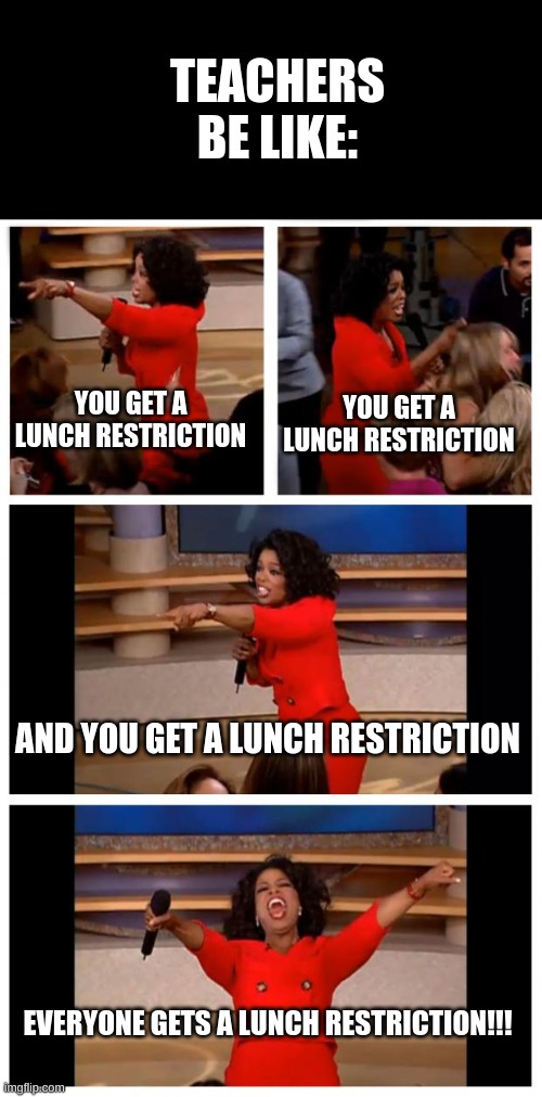 Oprah You Get A Car Everybody Gets A Car Meme | TEACHERS BE LIKE:; YOU GET A LUNCH RESTRICTION; YOU GET A LUNCH RESTRICTION; AND YOU GET A LUNCH RESTRICTION; EVERYONE GETS A LUNCH RESTRICTION!!! | image tagged in memes,oprah you get a car everybody gets a car | made w/ Imgflip meme maker