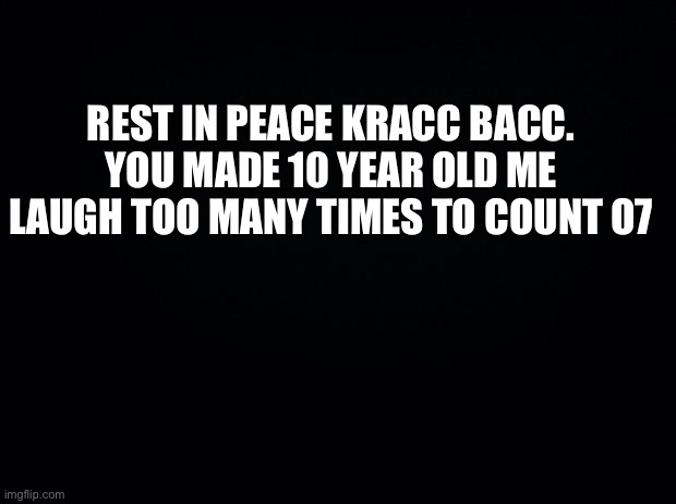 Black background | REST IN PEACE KRACC BACC.
YOU MADE 10 YEAR OLD ME LAUGH TOO MANY TIMES TO COUNT O7 | image tagged in black background | made w/ Imgflip meme maker