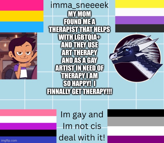 imma_sneeeek anouncement tamplate | MY MOM FOUND ME A THERAPIST THAT HELPS WITH LGBTQIA+ AND THEY USE ART THERAPY AND AS A GAY ARTIST IN NEED OF THERAPY I AM SO HAPPY!  I FINNALLY GET THERAPY!!! | image tagged in imma_sneeeek anouncement tamplate | made w/ Imgflip meme maker