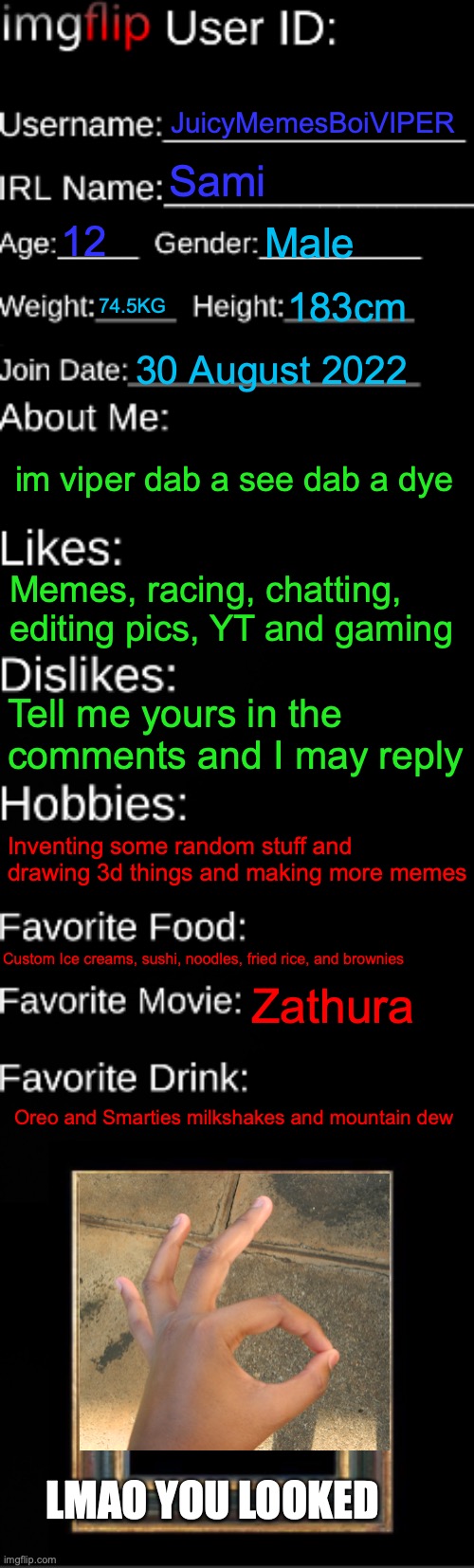 Okay guys here so i made one |  JuicyMemesBoiVIPER; Sami; 12; Male; 74.5KG; 183cm; 30 August 2022; im viper dab a see dab a dye; Memes, racing, chatting, editing pics, YT and gaming; Tell me yours in the comments and I may reply; Inventing some random stuff and drawing 3d things and making more memes; Custom Ice creams, sushi, noodles, fried rice, and brownies; Zathura; Oreo and Smarties milkshakes and mountain dew; LMAO YOU LOOKED | image tagged in imgflip id card,yes,sami,memes,true | made w/ Imgflip meme maker