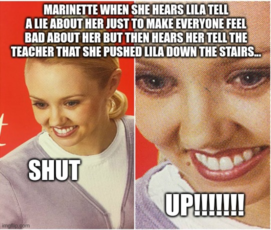 woman smiling | MARINETTE WHEN SHE HEARS LILA TELL A LIE ABOUT HER JUST TO MAKE EVERYONE FEEL BAD ABOUT HER BUT THEN HEARS HER TELL THE TEACHER THAT SHE PUSHED LILA DOWN THE STAIRS... SHUT; UP!!!!!!! | image tagged in woman smiling | made w/ Imgflip meme maker
