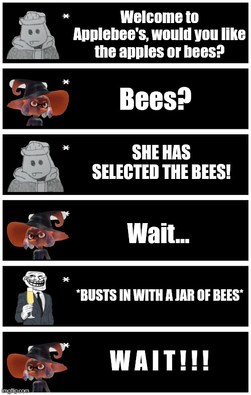 Welcome to Applebee's, would you like the apples or bees? Bees? SHE HAS SELECTED THE BEES! Wait... *BUSTS IN WITH A JAR OF BEES*; W A I T ! ! ! | image tagged in undertale text box | made w/ Imgflip meme maker