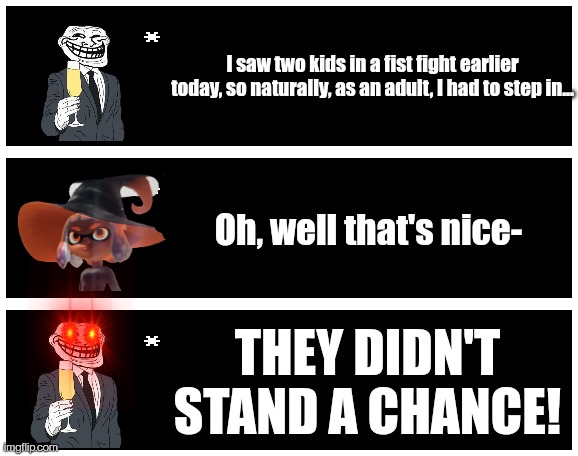 I saw two kids in a fist fight earlier today, so naturally, as an adult, I had to step in... Oh, well that's nice-; THEY DIDN'T STAND A CHANCE! | image tagged in undertale text box | made w/ Imgflip meme maker