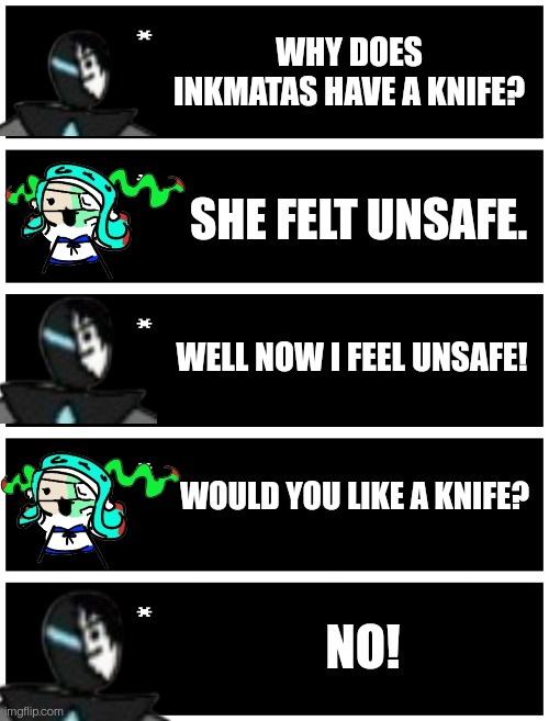 WHY DOES INKMATAS HAVE A KNIFE? SHE FELT UNSAFE. WELL NOW I FEEL UNSAFE! WOULD YOU LIKE A KNIFE? NO! | image tagged in undertale text box | made w/ Imgflip meme maker