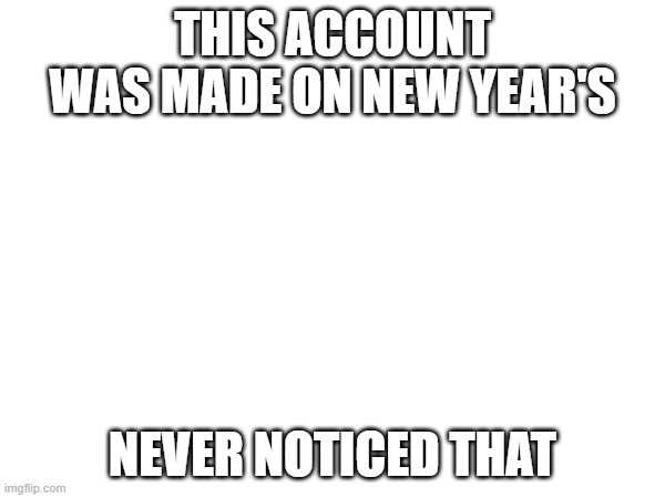 THIS ACCOUNT WAS MADE ON NEW YEAR'S; NEVER NOTICED THAT | made w/ Imgflip meme maker