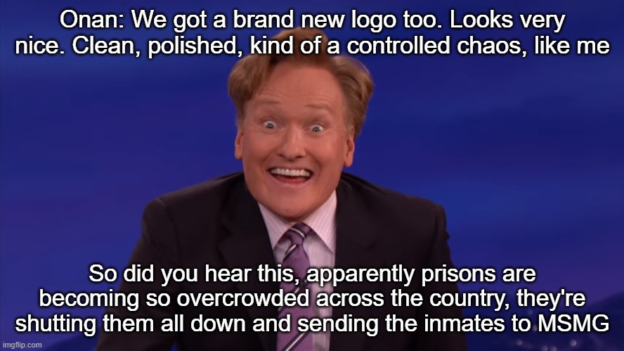 Conan O'Brien | Onan: We got a brand new logo too. Looks very nice. Clean, polished, kind of a controlled chaos, like me; So did you hear this, apparently prisons are becoming so overcrowded across the country, they're shutting them all down and sending the inmates to MSMG | image tagged in conan o'brien | made w/ Imgflip meme maker