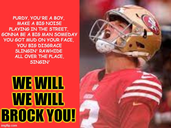 Brock You | PURDY, YOU'RE A BOY, 
MAKE A BIG NOISE
PLAYING IN THE STREET, 
GONNA BE A BIG MAN SOMEDAY
YOU GOT MUD ON YOUR FACE, 
YOU BIG DISGRACE
SLINGIN' RAWHIDE 
ALL OVER THE PLACE,
 SINGIN'; WE WILL
WE WILL
BROCK YOU! | image tagged in football meme,49ers | made w/ Imgflip meme maker