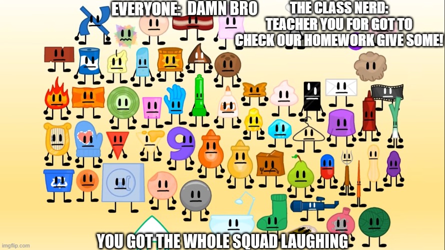 Fr who hate the class nerd | THE CLASS NERD: TEACHER YOU FOR GOT TO CHECK OUR HOMEWORK GIVE SOME! EVERYONE: | image tagged in damn bro you got the whole squad laughing aib | made w/ Imgflip meme maker