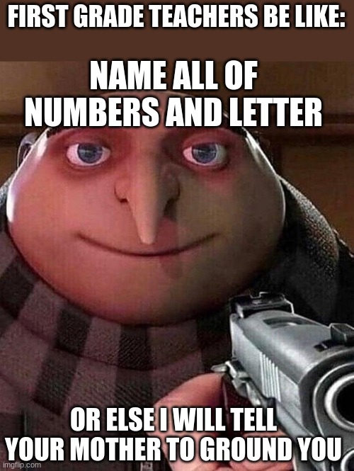 First grade teachers be like: | FIRST GRADE TEACHERS BE LIKE:; NAME ALL OF NUMBERS AND LETTER; OR ELSE I WILL TELL YOUR MOTHER TO GROUND YOU | image tagged in gru pointing gun | made w/ Imgflip meme maker