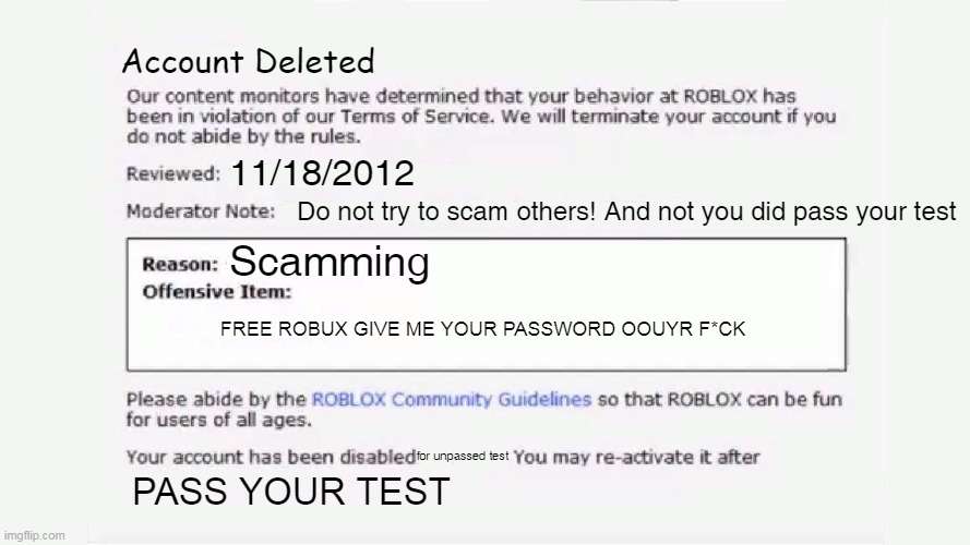 JDIJDJDFK | Account Deleted; 11/18/2012; Do not try to scam others! And not you did pass your test; Scamming; FREE ROBUX GIVE ME YOUR PASSWORD OOUYR F*CK; for unpassed test; PASS YOUR TEST | image tagged in roblox ban 2012 | made w/ Imgflip meme maker