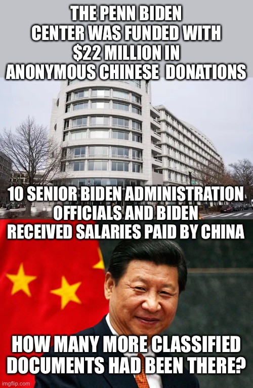 10 Percent for the Big Guy. “Professor Joe” bought and paid for by China. Impeach now! | THE PENN BIDEN CENTER WAS FUNDED WITH $22 MILLION IN ANONYMOUS CHINESE  DONATIONS; 10 SENIOR BIDEN ADMINISTRATION OFFICIALS AND BIDEN RECEIVED SALARIES PAID BY CHINA; HOW MANY MORE CLASSIFIED DOCUMENTS HAD BEEN THERE? | image tagged in xi jinping,penn biden center,anonymous chinese donors,classified documents,biden officials on payroll | made w/ Imgflip meme maker